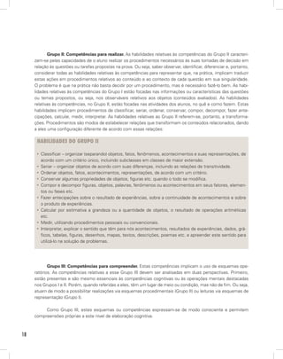 18
Grupo II: Competências para realizar. As habilidades relativas às competências do Grupo II caracteri-
zam-se pelas capacidades de o aluno realizar os procedimentos necessários às suas tomadas de decisão em
relação às questões ou tarefas propostas na prova. Ou seja, saber observar, identificar, diferenciar e, portanto,
considerar todas as habilidades relativas às competências para representar que, na prática, implicam traduzir
estas ações em procedimentos relativos ao conteúdo e ao contexto de cada questão em sua singularidade.
O problema é que na prática não basta decidir por um procedimento, mas é necessário fazê-lo bem. As habi-
lidades relativas às competências do Grupo I estão focadas nas informações ou características das questões
ou temas propostos, ou seja, nos observáveis relativos aos objetos (conteúdos avaliados). As habilidades
relativas às competências, no Grupo II, estão focadas nas atividades dos alunos, no quê e como fazem. Estas
habilidades implicam procedimentos de classificar, seriar, ordenar, conservar, compor, decompor, fazer ante-
cipações, calcular, medir, interpretar. As habilidades relativas ao Grupo II referem-se, portanto, a transforma-
ções. Procedimentos são modos de estabelecer relações que transformam os conteúdos relacionados, dando
a eles uma configuração diferente de acordo com essas relações:
HABILIDADES DO GRUPO II
Classificar – organizar (separando) objetos, fatos, fenômenos, acontecimentos e suas representações, de• 
acordo com um critério único, incluindo subclasses em classes de maior extensão.
Seriar – organizar objetos de acordo com suas diferenças, incluindo as relações de transitividade.• 
Ordenar objetos, fatos, acontecimentos, representações, de acordo com um critério.• 
Conservar algumas propriedades de objetos, figuras etc. quando o todo se modifica.• 
Compor e decompor figuras, objetos, palavras, fenômenos ou acontecimentos em seus fatores, elemen-• 
tos ou fases etc.
Fazer antecipações sobre o resultado de experiências, sobre a continuidade de acontecimentos e sobre• 
o produto de experiências.
Calcular por estimativa a grandeza ou a quantidade de objetos, o resultado de operações aritméticas• 
etc.
Medir, utilizando procedimentos pessoais ou convencionais.• 
Interpretar, explicar o sentido que têm para nós acontecimentos, resultados de experiências, dados, grá-• 
ficos, tabelas, figuras, desenhos, mapas, textos, descrições, poemas etc. e apreender este sentido para
utilizá-lo na solução de problemas.
Grupo III: Competências para compreender. Estas competências implicam o uso de esquemas ope-
ratórios. As competências relativas a esse Grupo III devem ser analisadas em duas perspectivas. Primeiro,
estão presentes e são mesmo essenciais às competências cognitivas ou às operações mentais destacadas
nos Grupos I e II. Porém, quando referidas a eles, têm um lugar de meio ou condição, mas não de fim. Ou seja,
atuam de modo a possibilitar realizações via esquemas procedimentais (Grupo II) ou leituras via esquemas de
representação (Grupo I).
Como Grupo III, estes esquemas ou competências expressam-se de modo consciente e permitem
compreensões próprias a este nível de elaboração cognitiva.
 