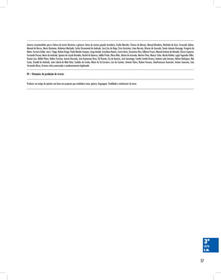 57
3ª
série
E.M.
Autores recomendados para a leitura de textos literários e gêneros: letras de música popular brasileira, Cecília Meireles, Vinicius de Moraes, Manuel Bandeira, Machado de Assis, Fernando Sabino,
Manoel de Barros, Mario Quintana, Alcântara Machado, Carlos Drummond de Andrade, José Lins do Rego, Érico Veríssimo, Lima Barreto, Álvares de Azevedo, Tomás Antonio Gonzaga, Gregório de
Matos, Ferreira Gullar, José J. Veiga, Rubem Braga, Paulo Mendes Campos, Jorge Amado, Graciliano Ramos, Castro Alves, Gonçalves Dias, Gilberto Freyre, Manuel Antônio de Almeida, Clarice Lispector,
Fernando Pessoa, Mario de Andrade, Ignácio de Loyola Brandão, Rachel de Queiroz, Adélia Prado, Olavo Bilac, Aluísio de Azevedo, Martins Pena, Moacyr Scliar, Murilo Rubião, Lygia Fagundes Telles,
Osman Lins, Nélida Piñon, Dalton Trevisan, Autran Dourado, José Guimarães Rosa, Gil Vicente, Eça de Queirós, José Saramago, Camilo Castelo Branco, António Lobo Antunes, Nelson Rodrigues, Mia
Couto, Oswald de Andrade, João Cabral de Melo Neto, Euclides da Cunha, Mário de Sá-Carneiro, Luis de Camões, Antonio Vieira, Rubem Fonseca, Gianfrancesco Guarnieri, Ariano Suassuna, Caio
Fernando Abreu, fortuna crítica autorizada e academicamente legitimada.
III – Situações de produção de textos
Produzir um artigo de opinião com base em proposta que estabelece tema, gênero, linguagem, finalidade e interlocutor do texto.
 
