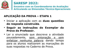 • Iniciar a aplicação com as duas questões
de resposta construída.
• Seguir as instruções do Exemplar da
Prova do Professor.
• Ler o enunciado que descreve a atividade
pausadamente, sem entonação e sem
enfatizar nenhuma palavra dando tempo
para os alunos realizarem as marcações de
suas respostas no Caderno de Prova.
APLICAÇÃO DA PROVA – ETAPA 1
 