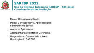 • Manter Cadastro Atualizado.
• Indicar Corresponsável, Apoio Regional
e Diretores de Escola.
• Alocar os Aplicadores.
• Acompanhar os Relatórios Gerenciais.
• Responder ao Questionário sobre a
Realização do SARESP.
 