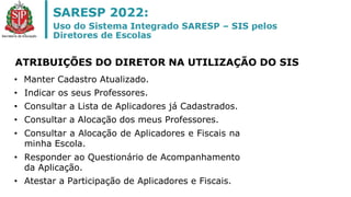 • Manter Cadastro Atualizado.
• Indicar os seus Professores.
• Consultar a Lista de Aplicadores já Cadastrados.
• Consultar a Alocação dos meus Professores.
• Consultar a Alocação de Aplicadores e Fiscais na
minha Escola.
• Responder ao Questionário de Acompanhamento
da Aplicação.
• Atestar a Participação de Aplicadores e Fiscais.
ATRIBUIÇÕES DO DIRETOR NA UTILIZAÇÃO DO SIS
 
