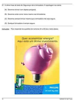 21. A última frase do texto diz Segurança não é brincadeira. A reportagem nos alerta:

     (A) Devemos brincar com objetos perigosos.

     (B) Devemos evitar correr riscos mesmo nas brincadeiras.

     (C) Devemos sempre brincar mesmo que a brincadeira não seja segura.

     (D) Qualquer brincadeira é sempre segura.


Instruções: Para responder às questões de números 22 a 26 leia o texto abaixo.




10                                                                                SARESP-LP-4EF-Tarde
 
