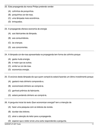 22. Esta propaganda da marca Philips pretende vender

    (A) cofrinhos de porquinhos.
    (B) porquinhos cor-de-rosa.
    (C) uma lâmpada mais econômica.
    (D) brinquedos.


23. A propaganda oferece economia de energia

    (A) aos fabricantes da lâmpada.

    (B) aos consumidores.

    (C) às crianças.

    (D) aos concorrentes.


24. A lâmpada cor-de-rosa apresentada na propaganda tem forma de cofrinho porque

    (A) gasta muita energia.
    (B) é maior que as outras.
    (C) emite luz cor-de-rosa.
    (D) economiza energia.


25. O anúncio desta lâmpada diz que quem comprá-la estará fazendo um ótimo investimento porque

    (A) gastará mais dinheiro comprando-a.

    (B) economizará dinheiro ao comprá-la.

    (C) ganhará prêmios do fabricante.

    (D) estará perdendo dinheiro ao comprá-la.


26. A pergunta inicial do texto Quer economizar energia? tem a intenção de

    (A) fazer uma pesquisa com os leitores da revista.

    (B) duvidar dos leitores.

    (C) atrair a atenção do leitor para a propaganda.

    (D) esperar que o leitor envie uma carta respondendo a pergunta.
SARESP-LP-4EF-Tarde                                                                         11
 