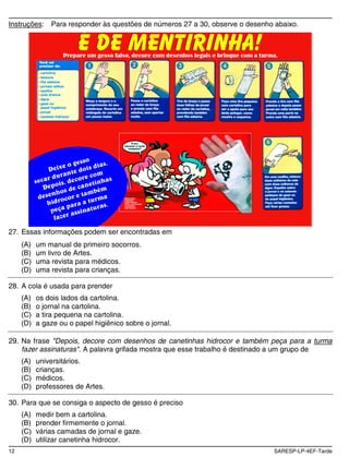 Instruções:    Para responder às questões de números 27 a 30, observe o desenho abaixo.




27. Essas informações podem ser encontradas em
     (A)   um manual de primeiro socorros.
     (B)   um livro de Artes.
     (C)   uma revista para médicos.
     (D)   uma revista para crianças.

28. A cola é usada para prender
     (A)   os dois lados da cartolina.
     (B)   o jornal na cartolina.
     (C)   a tira pequena na cartolina.
     (D)   a gaze ou o papel higiênico sobre o jornal.

29. Na frase "Depois, decore com desenhos de canetinhas hidrocor e também peça para a turma
    fazer assinaturas". A palavra grifada mostra que esse trabalho é destinado a um grupo de
     (A)   universitários.
     (B)   crianças.
     (C)   médicos.
     (D)   professores de Artes.

30. Para que se consiga o aspecto de gesso é preciso
     (A)   medir bem a cartolina.
     (B)   prender firmemente o jornal.
     (C)   várias camadas de jornal e gaze.
     (D)   utilizar canetinha hidrocor.
12                                                                             SARESP-LP-4EF-Tarde
 