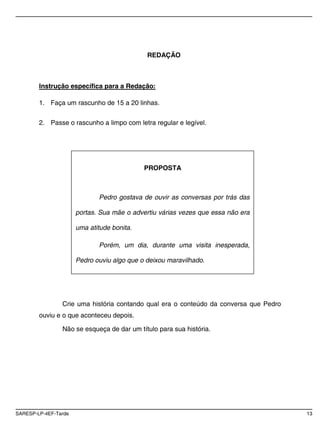 REDAÇÃO



        Instrução específica para a Redação:

        1. Faça um rascunho de 15 a 20 linhas.


        2. Passe o rascunho a limpo com letra regular e legível.




                                            PROPOSTA



                             Pedro gostava de ouvir as conversas por trás das

                      portas. Sua mãe o advertiu várias vezes que essa não era

                      uma atitude bonita.

                             Porém, um dia, durante uma visita inesperada,

                      Pedro ouviu algo que o deixou maravilhado.




                Crie uma história contando qual era o conteúdo da conversa que Pedro
        ouviu e o que aconteceu depois.

                Não se esqueça de dar um título para sua história.




SARESP-LP-4EF-Tarde                                                                    13
 