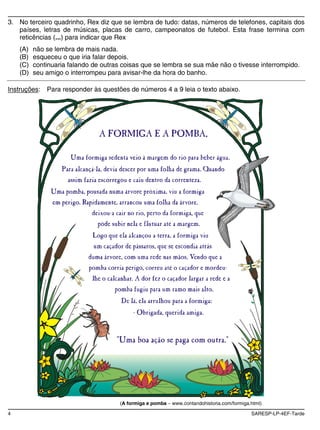 3. No terceiro quadrinho, Rex diz que se lembra de tudo: datas, números de telefones, capitais dos
   países, letras de músicas, placas de carro, campeonatos de futebol. Esta frase termina com
   reticências (...) para indicar que Rex
    (A)   não se lembra de mais nada.
    (B)   esqueceu o que iria falar depois.
    (C)   continuaria falando de outras coisas que se lembra se sua mãe não o tivesse interrompido.
    (D)   seu amigo o interrompeu para avisar-lhe da hora do banho.

Instruções:   Para responder às questões de números 4 a 9 leia o texto abaixo.




                                       (A formiga e pomba   www.contandohistoria.com/formiga.html)

4                                                                                            SARESP-LP-4EF-Tarde
 