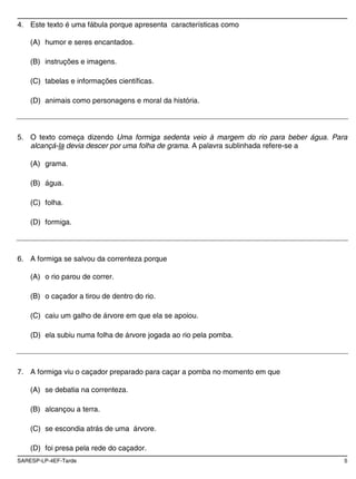4. Este texto é uma fábula porque apresenta características como

    (A) humor e seres encantados.

    (B) instruções e imagens.

    (C) tabelas e informações científicas.

    (D) animais como personagens e moral da história.



5. O texto começa dizendo Uma formiga sedenta veio à margem do rio para beber água. Para
   alcançá-la devia descer por uma folha de grama. A palavra sublinhada refere-se a

    (A) grama.

    (B) água.

    (C) folha.

    (D) formiga.



6. A formiga se salvou da correnteza porque

    (A) o rio parou de correr.

    (B) o caçador a tirou de dentro do rio.

    (C) caiu um galho de árvore em que ela se apoiou.

    (D) ela subiu numa folha de árvore jogada ao rio pela pomba.




7. A formiga viu o caçador preparado para caçar a pomba no momento em que

    (A) se debatia na correnteza.

    (B) alcançou a terra.

    (C) se escondia atrás de uma árvore.

    (D) foi presa pela rede do caçador.
SARESP-LP-4EF-Tarde                                                                    5
 