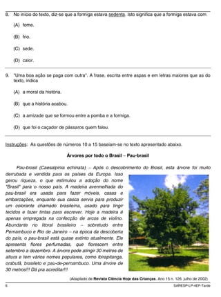 8. No início do texto, diz-se que a formiga estava sedenta. Isto significa que a formiga estava com

    (A) fome.

    (B) frio.

    (C) sede.

    (D) calor.


9. "Uma boa ação se paga com outra". A frase, escrita entre aspas e em letras maiores que as do
   texto, indica

    (A) a moral da história.

    (B) que a história acabou.

    (C) a amizade que se formou entre a pomba e a formiga.

    (D) que foi o caçador de pássaros quem falou.


Instruções: As questões de números 10 a 15 baseiam-se no texto apresentado abaixo.

                               Árvores por todo o Brasil        Pau-brasil

      Pau-brasil (Caesalpinia echinata)   Após o descobrimento do Brasil, esta árvore foi muito
derrubada e vendida para os países da Europa. Isso
gerou riqueza, o que estimulou a adoção do nome
"Brasil" para o nosso país. A madeira avermelhada do
pau-brasil era usada para fazer móveis, casas e
embarcações, enquanto sua casca servia para produzir
um colorante chamado brasileína, usado para tingir
tecidos e fazer tintas para escrever. Hoje a madeira é
apenas empregada na confecção de arcos de violino.
Abundante no litoral brasileiro         sobretudo entre
Pernambuco e Rio de Janeiro na época da descoberta
do país, o pau-brasil está quase extinto atualmente. Ele
apresenta flores perfumadas, que florescem entre
setembro a dezembro. A árvore pode atingir 30 metros de
altura e tem vários nomes populares, como ibirapitanga,
orabutã, brasileto e pau-de-pernambuco. Uma árvore de
30 metros!!! Dá pra acreditar!!!
                                 (Adaptado de Revista Ciência Hoje das Crianças. Ano 15 n. 126. julho de 2002)
6                                                                                         SARESP-LP-4EF-Tarde
 