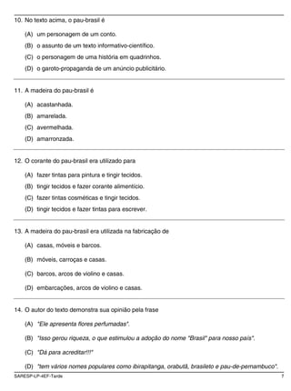 10. No texto acima, o pau-brasil é

    (A) um personagem de um conto.
    (B) o assunto de um texto informativo-científico.
    (C) o personagem de uma história em quadrinhos.
    (D) o garoto-propaganda de um anúncio publicitário.


11. A madeira do pau-brasil é

    (A) acastanhada.
    (B) amarelada.
    (C) avermelhada.
    (D) amarronzada.


12. O corante do pau-brasil era utilizado para

    (A) fazer tintas para pintura e tingir tecidos.
    (B) tingir tecidos e fazer corante alimentício.
    (C) fazer tintas cosméticas e tingir tecidos.
    (D) tingir tecidos e fazer tintas para escrever.


13. A madeira do pau-brasil era utilizada na fabricação de

    (A) casas, móveis e barcos.

    (B) móveis, carroças e casas.

    (C) barcos, arcos de violino e casas.

    (D) embarcações, arcos de violino e casas.


14. O autor do texto demonstra sua opinião pela frase

    (A) "Ele apresenta flores perfumadas".

    (B) "Isso gerou riqueza, o que estimulou a adoção do nome "Brasil" para nosso país".

    (C) "Dá para acreditar!!!"

    (D) "tem vários nomes populares como ibirapitanga, orabutã, brasileto e pau-de-pernambuco".
SARESP-LP-4EF-Tarde                                                                               7
 