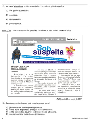 15. Na frase “Abundante no litoral brasileiro...”, a palavra grifada significa

    (A) em grande quantidade.

    (B) esgotado.

    (C) desaparecido.

    (D) pouco comum.


Instruções:    Para responder às questões de números 16 a 21 leia o texto abaixo.



                                                 FOLHA DE S. PAULO               Folhinha
               +4
              sábado, 25 de agosto de 2007


                                              Sob
                                             suspeita
            ROSANGELA DE MOURA
            MARIANA DESIMONE
            colaboração para a Folha
            - adaptado.




                                                                    (Folhinha de 25 de agosto de 2007)

16. As crianças entrevistadas pela reportagem do jornal

    (A)   já devolveram os brinquedos proibidos.
    (B)   estão muito dispostas a entregar esses brinquedos.
    (C)   estão resistindo a devolver os brinquedos ao fabricante.
    (D)   querem comprar mais desses brinquedos.

8                                                                                       SARESP-LP-4EF-Tarde
 