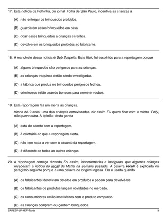 17. Esta notícia da Folhinha, do jornal Folha de São Paulo, incentiva as crianças a

    (A) não entregar os brinquedos proibidos.

    (B) guardarem esses brinquedos em casa.

    (C) doar esses brinquedos a crianças carentes.

    (D) devolverem os brinquedos proibidos ao fabricante.


18. A manchete dessa notícia é Sob Suspeita. Este título foi escolhido para a reportagem porque


    (A) alguns brinquedos são perigosos para as crianças.

    (B) as crianças traquinas estão sendo investigadas.

    (C) a fábrica que produz os brinquedos perigosos fechou.

    (D) criminosos estão usando bonecos para cometer roubos.


19. Esta reportagem faz um alerta às crianças.
    Vitória de 9 anos, uma das crianças entrevistadas, diz assim Eu quero ficar com a minha Polly,
    não quero outra. A opinião desta garota


    (A) está de acordo com a reportagem.

    (B) é contrária ao que a reportagem alerta.

    (C) não tem nada a ver com o assunto da reportagem.

    (D) é diferente de todas as outras crianças.


20. A reportagem começa dizendo Foi assim, inconformadas e inseguras, que algumas crianças
    receberam a notícia do recall da Mattel na semana passada. A palavra recall é explicada no
    parágrafo seguinte porque é uma palavra de origem inglesa. Ela é usada quando


    (A) os fabricantes identificam defeitos em produtos e pedem para devolvê-los.

    (B) os fabricantes de produtos lançam novidades no mercado.

    (C) os consumidores estão insatisfeitos com o produto comprado.

    (D) as crianças compram ou ganham brinquedos.
SARESP-LP-4EF-Tarde                                                                               9
 
