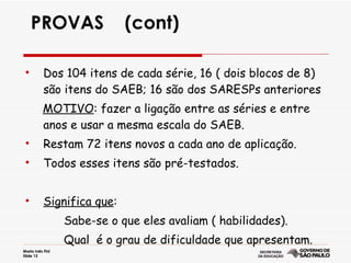 PROVAS  (cont) Dos 104 itens de cada série, 16 ( dois blocos de 8) são itens do SAEB; 16 são dos SARESPs anteriores MOTIVO : fazer a ligação entre as séries e entre anos e usar a mesma escala do SAEB. Restam 72 itens novos a cada ano de aplicação. Todos esses itens são pré-testados. Significa que : Sabe-se o que eles avaliam ( habilidades). Qual  é o grau de dificuldade que apresentam.  