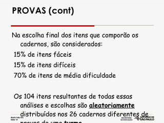 PROVAS (cont) Na escolha final dos itens que comporão os cadernos, são considerados: 15% de itens fáceis 15% de itens difíceis  70% de itens de média dificuldade  Os 104 itens resultantes de todas essas análises e escolhas são  aleatoriamente  distribuídos nos 26 cadernos diferentes de provas de uma  turma. 