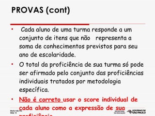 PROVAS (cont) Cada aluno de uma turma responde a um conjunto de itens que não  representa a soma de conhecimentos previstos para seu ano de escolaridade. O total da proficiência de sua turma só pode ser afirmado pelo conjunto das proficiências individuais tratados por metodologia específica. Não é correto  usar o score individual de cada aluno como a expressão de sua proficiência. 