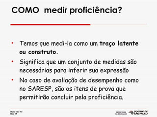COMO  medir proficiência? Temos que medi-la como um  traço latente ou construto. Significa que um conjunto de medidas são necessárias para inferir sua expressão No caso de avaliação de desempenho como no SARESP, são os itens de prova que permitirão concluir pela proficiência. 