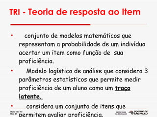 TRI -  Teoria de resposta ao Item   conjunto de modelos matemáticos que  representam a probabilidade de um indivíduo acertar um item como função de  sua proficiência. Modelo logístico de análise que considera 3 parâmetros estatísticos que permite medir proficiência de um aluno como um  traço latente .  considera um conjunto de itens que permitem avaliar proficiência.  
