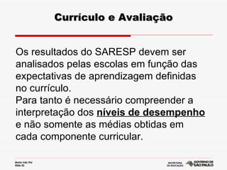 Currículo e Avaliação Os resultados do SARESP devem ser analisados pelas escolas em função das expectativas de aprendizagem definidas no currículo.  Para tanto é necessário compreender a interpretação dos  níveis de desempenho  e não somente as médias obtidas em cada componente curricular. 