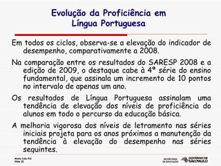 Evolução da Proficiência em  Língua Portuguesa  Em todos os ciclos, observa-se a elevação do indicador de desempenho, comparativamente a 2008.  Na comparação entre os resultados do SARESP 2008 e a edição de 2009, o destaque cabe à 4ª série do ensino fundamental, que assinala um incremento de 10 pontos no intervalo de apenas um ano.  Os resultados de Língua Portuguesa assinalam uma tendência de elevação dos níveis de proficiência do alunos em todo o percurso da educação básica.  A melhoria vigorosa dos níveis de letramento nas séries iniciais projeta para os anos próximos a manutenção da tendência à elevação do desempenho nas séries seguintes.  