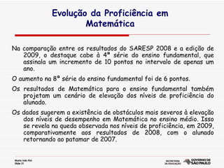 Evolução da Proficiência em  Matemática  Na comparação entre os resultados do SARESP 2008 e a edição de 2009, o destaque cabe à 4ª série do ensino fundamental, que assinala um incremento de 10 pontos no intervalo de apenas um ano.  O aumento na 8ª série do ensino fundamental foi de 6 pontos.  Os resultados de Matemática para o ensino fundamental também projetam um cenário de elevação dos níveis de proficiência do alunado. Os dados sugerem a existência de obstáculos mais severos à elevação dos níveis de desempenho em Matemática no ensino médio. Isso se revela na queda observada nos níveis de proficiência, em 2009, comparativamente aos resultados de 2008, com o alunado retornando ao patamar de 2007.  