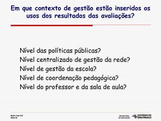 Nível das políticas públicas? Nível centralizado de gestão da rede? Nível de gestão da escola? Nível de coordenação pedagógica? Nível do professor e da sala de aula? Em que contexto de gestão estão inseridos os usos dos resultados das avaliações? 
