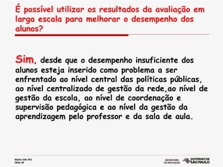 É possível utilizar os resultados da avaliação em larga escala para melhorar o desempenho dos alunos? Sim , desde que o desempenho insuficiente dos alunos esteja inserido como problema a ser enfrentado ao nível central das políticas públicas, ao nível centralizado de gestão da rede,ao nível de gestão da escola, ao nível de coordenação e supervisão pedagógica e ao nível da gestão da aprendizagem pelo professor e da sala de aula. 