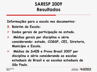 SARESP 2009 Resultados Informações para a escola nos documentos: Boletim da Escola: Dados gerais de participação no estado. Médias gerais por disciplina e série  considerando: estado, COGSP, CEI, Diretoria,  Município e Escola. Médias do SAEB e Prova Brasil 2007 por disciplina e série considerando as escolas estaduais do Brasil e as escolas estaduais de São Paulo.  