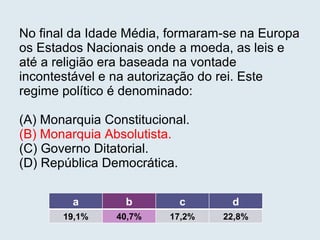 No final da Idade Média, formaram-se na Europa os Estados Nacionais onde a moeda, as leis e até a religião era baseada na vontade incontestável e na autorização do rei. Este regime político é denominado: (A) Monarquia Constitucional. (B) Monarquia Absolutista. (C) Governo Ditatorial. (D) República Democrática.   a b c d 19,1% 40,7% 17,2% 22,8% 