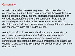 Comentário: A partir da análise de excerto que compõe o descritor, os alunos deveriam identificar que a Monarquia Absolutista era o regime político europeu no final da Idade Média, baseado na vontade incontestável do rei e no seu poder. Para que os alunos chegassem à alternativa correta era necessário o domínio conceitual que caracteriza o modelo político descrito, o que foi possível para 40,7 % dos alunos. Além do domínio do conceito de Monarquia Absolutista, os alunos certamente teriam maior facilidade em responder corretamente se pudessem discriminar os conceitos constitutivos das demais alternativas propostas em relação ao excerto, o que somente seria possível se demonstram domínio dos mesmos. 