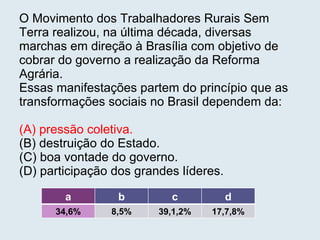 O Movimento dos Trabalhadores Rurais Sem Terra realizou, na última década, diversas marchas em direção à Brasília com objetivo de cobrar do governo a realização da Reforma Agrária.  Essas manifestações partem do princípio que as transformações sociais no Brasil dependem da: (A) pressão coletiva. (B) destruição do Estado. (C) boa vontade do governo. (D) participação dos grandes líderes.   a b c d 34,6% 8,5% 39,1,2% 17,7,8% 