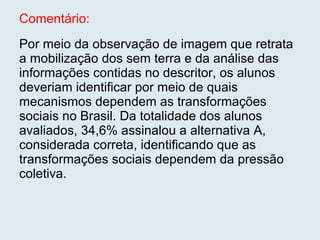 Comentário: Por meio da observação de imagem que retrata a mobilização dos sem terra e da análise das informações contidas no descritor, os alunos deveriam identificar por meio de quais mecanismos dependem as transformações sociais no Brasil. Da totalidade dos alunos avaliados, 34,6% assinalou a alternativa A, considerada correta, identificando que as transformações sociais dependem da pressão coletiva.  