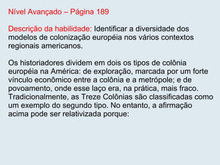 Nível Avançado – Página 189 Descrição da habilidade:  Identificar a diversidade dos modelos de colonização européia nos vários contextos regionais americanos.  Os historiadores dividem em dois os tipos de colônia européia na América: de exploração, marcada por um forte vínculo econômico entre a colônia e a metrópole; e de povoamento, onde esse laço era, na prática, mais fraco. Tradicionalmente, as Treze Colônias são classificadas como um exemplo do segundo tipo. No entanto, a afirmação acima pode ser relativizada porque: 