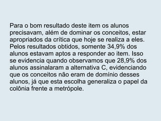 Para o bom resultado deste item os alunos precisavam, além de dominar os conceitos, estar apropriados da crítica que hoje se realiza a eles. Pelos resultados obtidos, somente 34,9% dos alunos estavam aptos a responder ao item. Isso se evidencia quando observamos que 28,9% dos alunos assinalaram a alternativa C, evidenciando que os conceitos não eram de domínio desses alunos, já que esta escolha generaliza o papel da colônia frente a metrópole. 
