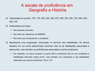 A escala de proficiência em  Geografia e História Organizada em pontos: 150, 175, 200, 225, 250, 275, 300, 325, 350, 375, 400, 425, 450, 475 Interpretada com base  Na proposta curricular,  Na matriz de referência do SARESP, Nos itens que compuseram a avaliação. Representa uma progressão continuada no domínio das habilidades: Os alunos situados em um ponto determinado dominam não só as habilidades associadas a esse ponto, mas também as proficiências associadas a pontos anteriores.  Por exemplo, um aluno situado no ponto 200 é proficiente não só nos conteúdos e habilidades descritos nesse ponto, mas também nos conteúdos e nas habilidades referentes aos pontos anteriores: 150 e 175. 