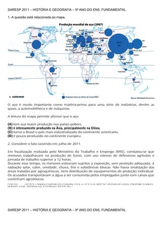 SARESP 2011 – HISTÓRIA E GEOGRAFIA – 9º ANO DO ENS. FUNDAMENTAL

1. A questão está relacionada ao mapa.

                                 Produção mundial de aço (2007)




O aço é muito importante como matéria-prima para uma série de indústrias, dentre as
quais, a automobilística e de máquinas.

A leitura do mapa permite afirmar que o aço

(A) tem sua maior produção nos países pobres.
(B) é intensamente produzido na Ásia, principalmente na China.
(C) torna o Brasil o país mais industrializado do continente americano.
(D) é pouco produzido no continente europeu.

2. Considere o fato ocorrido em julho de 2011.

Em fiscalização realizada pelo Ministério do Trabalho e Emprego (MTE), constatou-se que
menores trabalhavam na produção de fumo, com uso intenso de defensivos agrícolas e
jornada de trabalho superior a 12 horas.
Durante esse tempo, os menores estiveram sujeitos a exposição, sem proteção adequada, à
radiação solar, calor, umidade, chuva, frio e substâncias tóxicas. Não havia sinalização das
áreas tratadas por agroquímicos, nem distribuição de equipamentos de proteção individual.
Os acusados transportavam a água a ser consumida pelos empregados junto com caixas que
continham agrotóxicos.
Fonte:    http://www.ecodebate.com.br/2011/07/14/mpfsc-denuncia-dois-proprietarios-
rurais-por-trabalho-escravo-infantil/




SARESP 2011 – HISTÓRIA E GEOGRAFIA – 9º ANO DO ENS. FUNDAMENTAL
 