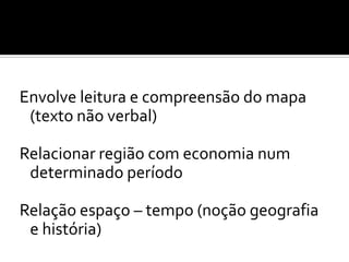 Envolve leitura e compreensão do mapa
 (texto não verbal)

Relacionar região com economia num
 determinado período

Relação espaço – tempo (noção geografia
 e história)
 