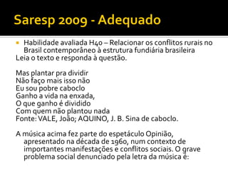 Habilidade avaliada H40 – Relacionar os conflitos rurais no
  Brasil contemporâneo à estrutura fundiária brasileira
Leia o texto e responda à questão.
Mas plantar pra dividir
Não faço mais isso não
Eu sou pobre caboclo
Ganho a vida na enxada,
O que ganho é dividido
Com quem não plantou nada
Fonte: VALE, João; AQUINO, J. B. Sina de caboclo.
A música acima fez parte do espetáculo Opinião,
  apresentado na década de 1960, num contexto de
  importantes manifestações e conflitos sociais. O grave
  problema social denunciado pela letra da música é:
 