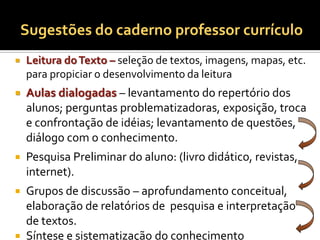 Sugestões do caderno professor currículo
   Leitura do Texto – seleção de textos, imagens, mapas, etc.
    para propiciar o desenvolvimento da leitura
   Aulas dialogadas – levantamento do repertório dos
    alunos; perguntas problematizadoras, exposição, troca
    e confrontação de idéias; levantamento de questões,
    diálogo com o conhecimento.
   Pesquisa Preliminar do aluno: (livro didático, revistas,
    internet).
 Grupos de discussão – aprofundamento conceitual,
  elaboração de relatórios de pesquisa e interpretação
  de textos.
 Síntese e sistematização do conhecimento
 