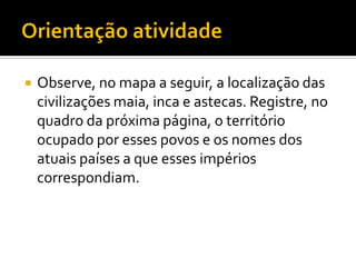    Observe, no mapa a seguir, a localização das
    civilizações maia, inca e astecas. Registre, no
    quadro da próxima página, o território
    ocupado por esses povos e os nomes dos
    atuais países a que esses impérios
    correspondiam.
 