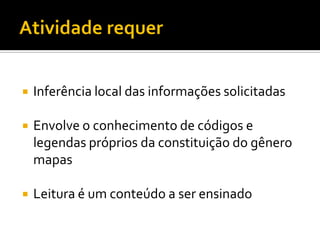    Inferência local das informações solicitadas

   Envolve o conhecimento de códigos e
    legendas próprios da constituição do gênero
    mapas

   Leitura é um conteúdo a ser ensinado
 
