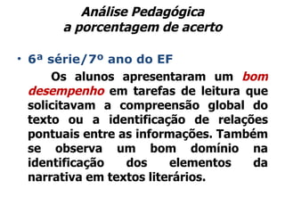 Análise Pedagógica a porcentagem de acerto 6ª série/7º ano do EF Os alunos apresentaram um  bom desempenho  em tarefas de leitura que solicitavam a compreensão global do texto ou a identificação de relações pontuais entre as informações. Também se observa um bom domínio na identificação dos elementos da narrativa em textos literários. 