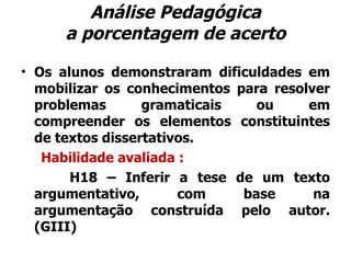 Análise Pedagógica a porcentagem de acerto Os alunos demonstraram dificuldades em mobilizar os conhecimentos para resolver problemas gramaticais ou em compreender os elementos constituintes de textos dissertativos.   Habilidade avaliada : H18 – Inferir a tese de um texto argumentativo, com base na argumentação construída pelo autor. (GIII) 