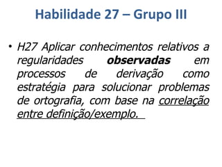 Habilidade 27 – Grupo III H27 Aplicar conhecimentos relativos a regularidades  observadas  em processos de derivação como estratégia para solucionar problemas de ortografia, com base na  correlação entre definição/exemplo.  