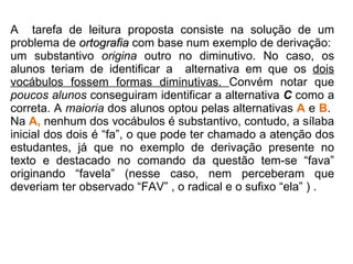 A  tarefa de leitura proposta consiste na solução de um problema de  ortografia  com base num exemplo de derivação:  um substantivo  origina  outro no diminutivo. No caso, os alunos teriam de identificar a  alternativa em que os  dois vocábulos fossem formas diminutivas.  Convém notar que  poucos alunos  conseguiram identificar a alternativa  C  como a correta. A  maioria  dos alunos optou pelas alternativas  A   e  B .  Na  A,  nenhum dos vocábulos é substantivo, contudo, a sílaba inicial dos dois é “fa”, o que pode ter chamado a atenção dos estudantes, já que no exemplo de derivação presente no texto e destacado no comando da questão tem-se “fava” originando “favela” (nesse caso, nem perceberam que deveriam ter observado “FAV” , o radical e o sufixo “ela” ) .  