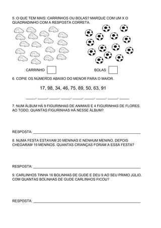 5. O QUE TEM MAIS: CARRINHOS OU BOLAS? MARQUE COM UM X O
QUADRADINHO COM A RESPOSTA CORRETA.




      CARRINHO                                BOLAS

6. COPIE OS NÚMEROS ABAIXO DO MENOR PARA O MAIOR.

              17, 98, 34, 46, 75, 89, 50, 63, 91
      _____, _____, _____, _____, _____, _____, _____, _____, _____

7. NUM ÁLBUM HÁ 9 FIGURINHAS DE ANIMAIS E 4 FIGURINHAS DE FLORES.
AO TODO, QUANTAS FIGURINHAS HÁ NESSE ÁLBUM?




RESPOSTA: _______________________________________________________

8. NUMA FESTA ESTAVAM 20 MENINAS E NENHUM MENINO. DEPOIS
CHEGARAM 19 MENINOS. QUANTAS CRIANÇAS FORAM A ESSA FESTA?




RESPOSTA: _______________________________________________________

9. CARLINHOS TINHA 16 BOLINHAS DE GUDE E DEU 9 AO SEU PRIMO JÚLIO.
COM QUANTAS BOLINHAS DE GUDE CARLINHOS FICOU?




RESPOSTA: _______________________________________________________
 