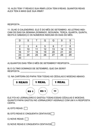 10. ALEX TEM 17 REAIS E SUA IRMÃ LÚCIA TEM 8 REAIS. QUANTOS REAIS
ALEX TEM A MAIS QUE SUA IRMÃ?




RESPOSTA: _______________________________________________________

11. OLHE O CALENDÁRIO. ELE É DO MÊS DE SETEMBRO. AS LETRAS INDI-
CAM OS DIAS DA SEMANA (DOMINGO, SEGUNDA, TERÇA, QUARTA, QUINTA,
SEXTA E SÁBADO) E OS NÚMEROS INDICAM OS DIAS DO MÊS.

         D      S      T      Q      Q       S     S
                                                    1
          2      3      4      5      6      7      8
          9     10     11     12     13     14     15
         16     17     18     19     20     21     22
         23     24     25     26     27     28     29
         30

A) QUANTOS DIAS TÊM O MÊS DE SETEMBRO? RESPOSTA: _______________

B) O ÚLTIMO DOMINGO DE SETEMBRO, QUE DIA SERÁ?
RESPOSTA: _____________________

12. NA CARTEIRA DO PAPAI TEM TODAS AS CÉDULAS E MOEDAS ABAIXO:




ELE FOI AO JORNALEIRO E GASTOU TODAS ESSAS CÉDULAS E MOEDAS.
QUANTO PAPAI GASTOU NO JORNALEIRO? ASSINALE COM UM X A RESPOSTA
CERTA.

A) OITO REAIS

B) OITO REAIS E CINQUENTA CENTAVOS

C) NOVE REAIS

D) NOVE REAIS E CINQUENTA CENTAVOS
 