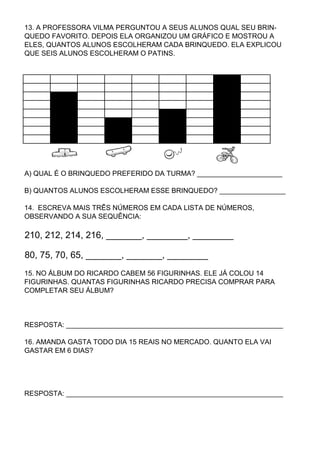 13. A PROFESSORA VILMA PERGUNTOU A SEUS ALUNOS QUAL SEU BRIN-
QUEDO FAVORITO. DEPOIS ELA ORGANIZOU UM GRÁFICO E MOSTROU A
ELES, QUANTOS ALUNOS ESCOLHERAM CADA BRINQUEDO. ELA EXPLICOU
QUE SEIS ALUNOS ESCOLHERAM O PATINS.




A) QUAL É O BRINQUEDO PREFERIDO DA TURMA? ______________________

B) QUANTOS ALUNOS ESCOLHERAM ESSE BRINQUEDO? _________________

14. ESCREVA MAIS TRÊS NÚMEROS EM CADA LISTA DE NÚMEROS,
OBSERVANDO A SUA SEQUÊNCIA:

210, 212, 214, 216, _______, ________, ________

80, 75, 70, 65, _______, _______, ________
15. NO ÁLBUM DO RICARDO CABEM 56 FIGURINHAS. ELE JÁ COLOU 14
FIGURINHAS. QUANTAS FIGURINHAS RICARDO PRECISA COMPRAR PARA
COMPLETAR SEU ÁLBUM?



RESPOSTA: ________________________________________________________

16. AMANDA GASTA TODO DIA 15 REAIS NO MERCADO. QUANTO ELA VAI
GASTAR EM 6 DIAS?




RESPOSTA: ________________________________________________________
 