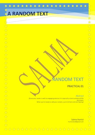 RANDOM TEXT
PRACTICAL 01
Salma Hamisi
Hamisisal138@gmail.com
Abstract
[Draw your reader in with an engaging abstract.It is typically a shortsummary of the
document.
When you’re ready to add your content, justclick here and starttyping.]
 