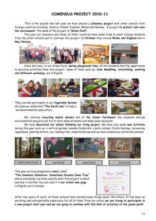 COMENIUS PROJECT 2010-11

        This is the second and last year we have shared a Comenius project with other schools from
foreign countries including: Austria, Finland, England, Wales and Norway. A project to protect and save
the environment. The name of the project is “Green Point”.
       This year our teachers and those of other countries have made trips to meet foreign students
from the other schools and to continue this project. In October they visited Wales and England and in
May Norway.




       Since last year, in our Green Point, during playground time, all the students had the opportunity
to practice activities from this project. Some of them such as: Junk Modelling, storytelling, painting
and different workshop, are in English.




They can also participate in our Vegetable Garden.
On June we celebrated ”The Earth day” to help a
non Governmental association.

        We continue recycling mobile phones and at the Junior Parliament the students discuss
environmental subjects and try to solve some problems and make some decisions.
        We have decorated our school following our living project. We have also made new activities
during this year such as: a vertical garden, animals footprints, a pets contest, fruits feelings, recovering
vegetables, planting letters, our reading tree, class herbarium and we have studied our protected animals.




  CHILD EDUCATION              1st CYCLE                2nd CYCLE                     3rd CYCLE


This year we have prepared a comic called
“The Comenius Adventure: Sometimes Dreams Come True”
where everybody can know exactly what this project is about
and how it started. You can read it in our school web page
in English and in Catalan.



After two years of work, all these schools have learned many things about the others. It has been an
enriching and unforgettable experience for all of them. From our school we are trying to participate in
a new project next year and we are going to continue with this kind of activities at the green point!.


                                                                                                         13
 