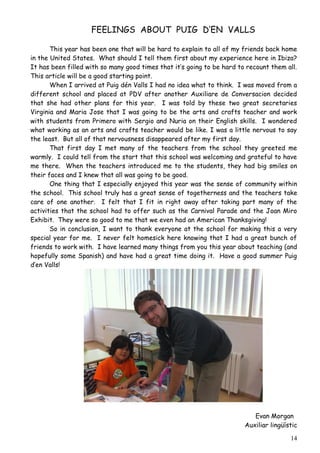 FEELINGS ABOUT PUIG D’EN VALLS

       This year has been one that will be hard to explain to all of my friends back home
in the United States. What should I tell them first about my experience here in Ibiza?
It has been filled with so many good times that it’s going to be hard to recount them all.
This article will be a good starting point.
       When I arrived at Puig dén Valls I had no idea what to think. I was moved from a
different school and placed at PDV after another Auxiliare de Conversacion decided
that she had other plans for this year. I was told by these two great secretaries
Virginia and Maria Jose that I was going to be the arts and crafts teacher and work
with students from Primero with Sergio and Nuria on their English skills. I wondered
what working as an arts and crafts teacher would be like. I was a little nervous to say
the least. But all of that nervousness disappeared after my first day.
       That first day I met many of the teachers from the school they greeted me
warmly. I could tell from the start that this school was welcoming and grateful to have
me there. When the teachers introduced me to the students, they had big smiles on
their faces and I knew that all was going to be good.
       One thing that I especially enjoyed this year was the sense of community within
the school. This school truly has a great sense of togetherness and the teachers take
care of one another. I felt that I fit in right away after taking part many of the
activities that the school had to offer such as the Carnival Parade and the Joan Miro
Exhibit. They were so good to me that we even had an American Thanksgiving!
       So in conclusion, I want to thank everyone at the school for making this a very
special year for me. I never felt homesick here knowing that I had a great bunch of
friends to work with. I have learned many things from you this year about teaching (and
hopefully some Spanish) and have had a great time doing it. Have a good summer Puig
d’en Valls!




                                                                           Evan Morgan
                                                                        Auxiliar lingüístic

                                                                                        14
 