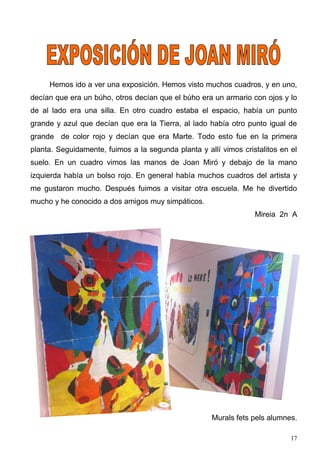 Hemos ido a ver una exposición. Hemos visto muchos cuadros, y en uno,
decían que era un búho, otros decían que el búho era un armario con ojos y lo
de al lado era una silla. En otro cuadro estaba el espacio, había un punto
grande y azul que decían que era la Tierra, al lado había otro punto igual de
grande de color rojo y decían que era Marte. Todo esto fue en la primera
planta. Seguidamente, fuimos a la segunda planta y allí vimos cristalitos en el
suelo. En un cuadro vimos las manos de Joan Miró y debajo de la mano
izquierda había un bolso rojo. En general había muchos cuadros del artista y
me gustaron mucho. Después fuimos a visitar otra escuela. Me he divertido
mucho y he conocido a dos amigos muy simpáticos.
                                                                  Mireia 2n A




                                                     Murals fets pels alumnes.

                                                                             17
 